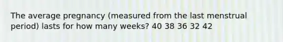 The average pregnancy (measured from the last menstrual period) lasts for how many weeks? 40 38 36 32 42