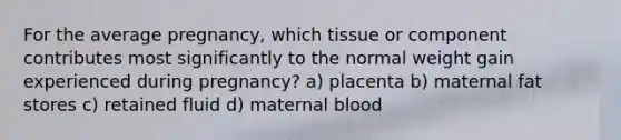 For the average pregnancy, which tissue or component contributes most significantly to the normal weight gain experienced during pregnancy? a) placenta b) maternal fat stores c) retained fluid d) maternal blood