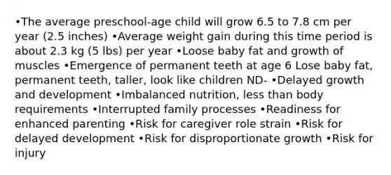 •The average preschool-age child will grow 6.5 to 7.8 cm per year (2.5 inches) •Average weight gain during this time period is about 2.3 kg (5 lbs) per year •Loose baby fat and growth of muscles •Emergence of permanent teeth at age 6 Lose baby fat, permanent teeth, taller, look like children ND- •Delayed growth and development •Imbalanced nutrition, less than body requirements •Interrupted family processes •Readiness for enhanced parenting •Risk for caregiver role strain •Risk for delayed development •Risk for disproportionate growth •Risk for injury