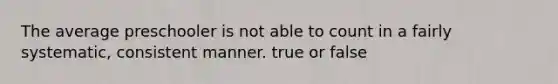 The average preschooler is not able to count in a fairly systematic, consistent manner. true or false