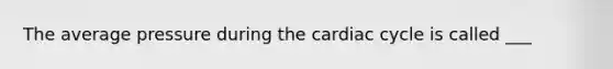 The average pressure during <a href='https://www.questionai.com/knowledge/k7EXTTtF9x-the-cardiac-cycle' class='anchor-knowledge'>the cardiac cycle</a> is called ___