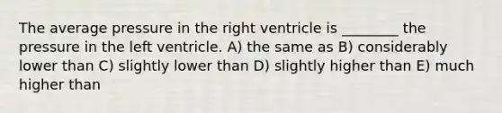 The average pressure in the right ventricle is ________ the pressure in the left ventricle. A) the same as B) considerably lower than C) slightly lower than D) slightly higher than E) much higher than