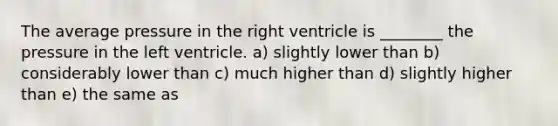 The average pressure in the right ventricle is ________ the pressure in the left ventricle. a) slightly lower than b) considerably lower than c) much higher than d) slightly higher than e) the same as