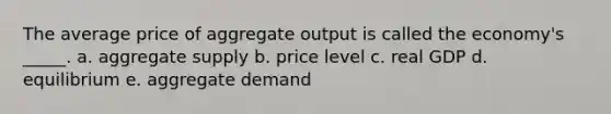 The average price of aggregate output is called the economy's _____. a. aggregate supply b. price level c. real GDP d. equilibrium e. aggregate demand