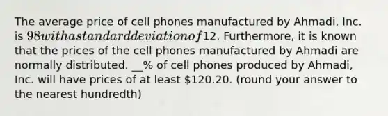 The average price of cell phones manufactured by Ahmadi, Inc. is 98 with a <a href='https://www.questionai.com/knowledge/kqGUr1Cldy-standard-deviation' class='anchor-knowledge'>standard deviation</a> of12. Furthermore, it is known that the prices of the cell phones manufactured by Ahmadi are normally distributed. __% of cell phones produced by Ahmadi, Inc. will have prices of at least 120.20. (round your answer to the nearest hundredth)