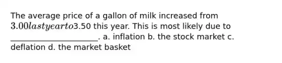 The average price of a gallon of milk increased from 3.00 last year to3.50 this year. This is most likely due to ______________________. a. inflation b. the stock market c. deflation d. the market basket