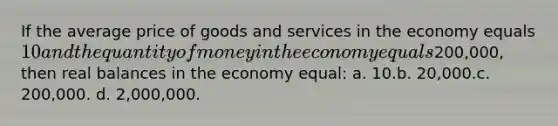 If the average price of goods and services in the economy equals 10 and the quantity of money in the economy equals200,000, then real balances in the economy equal: a. 10.b. 20,000.c. 200,000. d. 2,000,000.