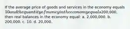 If the average price of goods and services in the economy equals 10 and the quantity of money in the economy equals200,000, then real balances in the economy equal: a. 2,000,000. b. 200,000. c. 10. d. 20,000.