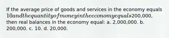 If the average price of goods and services in the economy equals 10 and the quantity of money in the economy equals200,000, then real balances in the economy equal: a. 2,000,000. b. 200,000. c. 10. d. 20,000.