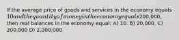 If the average price of goods and services in the economy equals 10 and the quantity of money in the economy equals200,000, then real balances in the economy equal: A) 10. B) 20,000. C) 200,000 D) 2,000,000.