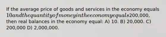 If the average price of goods and services in the economy equals 10 and the quantity of money in the economy equals200,000, then real balances in the economy equal: A) 10. B) 20,000. C) 200,000 D) 2,000,000.