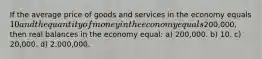 If the average price of goods and services in the economy equals 10 and the quantity of money in the economy equals200,000, then real balances in the economy equal: a) 200,000. b) 10. c) 20,000. d) 2,000,000.