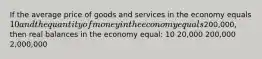 If the average price of goods and services in the economy equals 10 and the quantity of money in the economy equals200,000, then real balances in the economy equal: 10 20,000 200,000 2,000,000