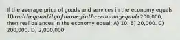 If the average price of goods and services in the economy equals 10 and the quantity of money in the economy equals200,000, then real balances in the economy equal: A) 10. B) 20,000. C) 200,000. D) 2,000,000.