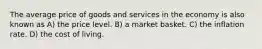 The average price of goods and services in the economy is also known as A) the price level. B) a market basket. C) the inflation rate. D) the cost of living.