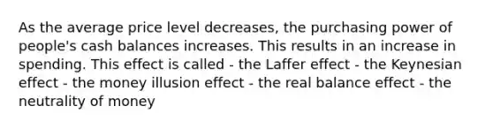 As the average price level decreases, the purchasing power of people's cash balances increases. This results in an increase in spending. This effect is called - the Laffer effect - the Keynesian effect - the money illusion effect - the real balance effect - the neutrality of money