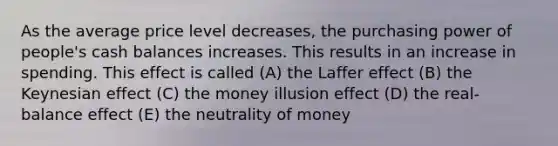 As the average price level decreases, the purchasing power of people's cash balances increases. This results in an increase in spending. This effect is called (A) the Laffer effect (B) the Keynesian effect (C) the money illusion effect (D) the real-balance effect (E) the neutrality of money