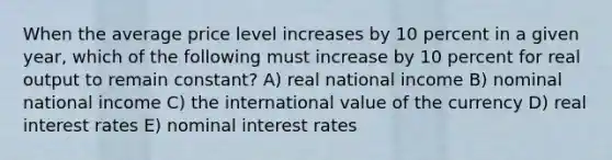 When the average price level increases by 10 percent in a given year, which of the following must increase by 10 percent for real output to remain constant? A) real national income B) nominal national income C) the international value of the currency D) real interest rates E) nominal interest rates