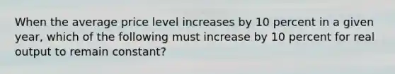 When the average price level increases by 10 percent in a given year, which of the following must increase by 10 percent for real output to remain constant?