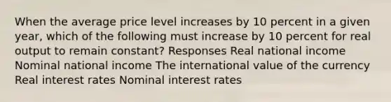 When the average price level increases by 10 percent in a given year, which of the following must increase by 10 percent for real output to remain constant? Responses Real national income Nominal national income The international value of the currency Real interest rates Nominal interest rates