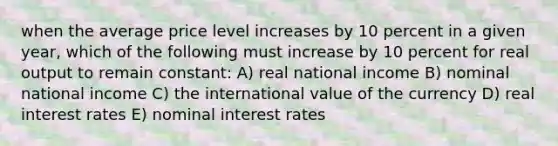 when the average price level increases by 10 percent in a given year, which of the following must increase by 10 percent for real output to remain constant: A) real national income B) nominal national income C) the international value of the currency D) real interest rates E) nominal interest rates