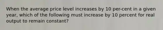 When the average price level increases by 10 per-cent in a given year, which of the following must increase by 10 percent for real output to remain constant?