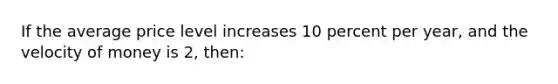 If the average price level increases 10 percent per year, and the velocity of money is 2, then: