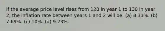 If the average price level rises from 120 in year 1 to 130 in year 2, the inflation rate between years 1 and 2 will be: (a) 8.33%. (b) 7.69%. (c) 10%. (d) 9.23%.