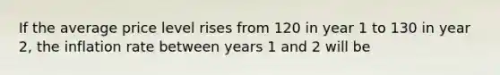 If the average price level rises from 120 in year 1 to 130 in year 2, the inflation rate between years 1 and 2 will be