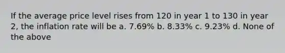 If the average price level rises from 120 in year 1 to 130 in year 2, the inflation rate will be a. 7.69% b. 8.33% c. 9.23% d. None of the above