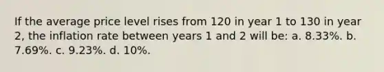 If the average price level rises from 120 in year 1 to 130 in year 2, the inflation rate between years 1 and 2 will be: a. 8.33%. b. 7.69%. c. 9.23%. d. 10%.