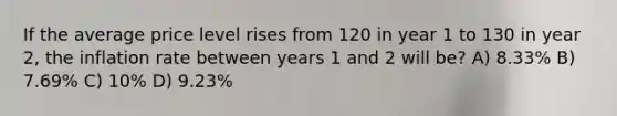 If the average price level rises from 120 in year 1 to 130 in year 2, the inflation rate between years 1 and 2 will be? A) 8.33% B) 7.69% C) 10% D) 9.23%