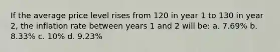 If the average price level rises from 120 in year 1 to 130 in year 2, the inflation rate between years 1 and 2 will be: a. 7.69% b. 8.33% c. 10% d. 9.23%