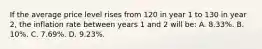 If the average price level rises from 120 in year 1 to 130 in year 2, the inflation rate between years 1 and 2 will be: A. 8.33%. B. 10%. C. 7.69%. D. 9.23%.