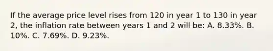 If the average price level rises from 120 in year 1 to 130 in year 2, the inflation rate between years 1 and 2 will be: A. 8.33%. B. 10%. C. 7.69%. D. 9.23%.