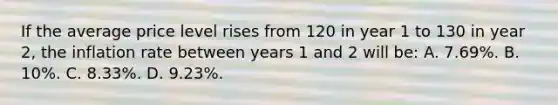 If the average price level rises from 120 in year 1 to 130 in year 2, the inflation rate between years 1 and 2 will be: A. 7.69%. B. 10%. C. 8.33%. D. 9.23%.