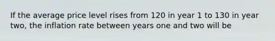 If the average price level rises from 120 in year 1 to 130 in year two, the inflation rate between years one and two will be