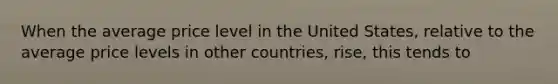 When the average price level in the United States, relative to the average price levels in other countries, rise, this tends to