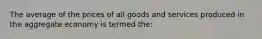 The average of the prices of all goods and services produced in the aggregate economy is termed the: