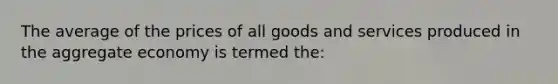 The average of the prices of all goods and services produced in the aggregate economy is termed the: