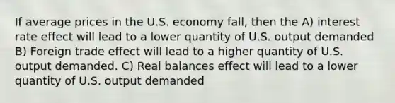 If average prices in the U.S. economy fall, then the A) interest rate effect will lead to a lower quantity of U.S. output demanded B) Foreign trade effect will lead to a higher quantity of U.S. output demanded. C) Real balances effect will lead to a lower quantity of U.S. output demanded