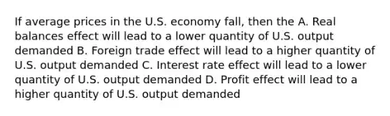 If average prices in the U.S. economy fall, then the A. Real balances effect will lead to a lower quantity of U.S. output demanded B. Foreign trade effect will lead to a higher quantity of U.S. output demanded C. Interest rate effect will lead to a lower quantity of U.S. output demanded D. Profit effect will lead to a higher quantity of U.S. output demanded