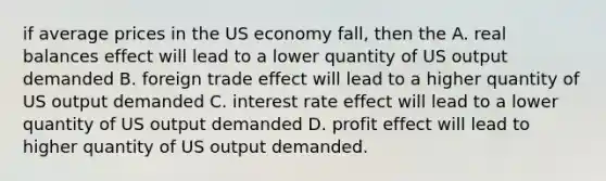 if average prices in the US economy fall, then the A. real balances effect will lead to a lower quantity of US output demanded B. foreign trade effect will lead to a higher quantity of US output demanded C. interest rate effect will lead to a lower quantity of US output demanded D. profit effect will lead to higher quantity of US output demanded.