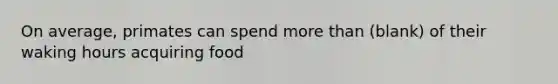 On average, primates can spend <a href='https://www.questionai.com/knowledge/keWHlEPx42-more-than' class='anchor-knowledge'>more than</a> (blank) of their waking hours acquiring food