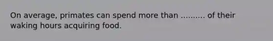 On average, primates can spend more than .......... of their waking hours acquiring food.