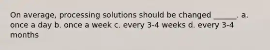 On average, processing solutions should be changed ______. a. once a day b. once a week c. every 3-4 weeks d. every 3-4 months