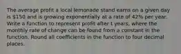 The average profit a local lemonade stand earns on a given day is 150 and is growing exponentially at a rate of 42% per year. Write a function to represent profit after t years, where the monthly rate of change can be found from a constant in the function. Round all coefficients in the function to four decimal places.