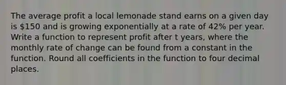 The average profit a local lemonade stand earns on a given day is 150 and is growing exponentially at a rate of 42% per year. Write a function to represent profit after t years, where the monthly rate of change can be found from a constant in the function. Round all coefficients in the function to four decimal places.