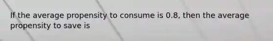 If the average propensity to consume is 0.8, then the average propensity to save is