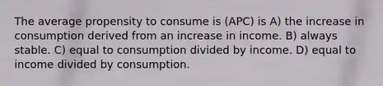 The average propensity to consume is (APC) is A) the increase in consumption derived from an increase in income. B) always stable. C) equal to consumption divided by income. D) equal to income divided by consumption.